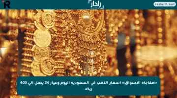 «مفاجأة الأسواق» اسعار الذهب في السعودية اليوم وعيار 24 يصل إلى 403 ريالا